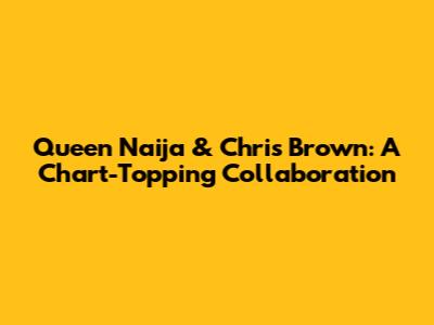 Queen Naija & Chris Brown: A Chart-Topping Collaboration