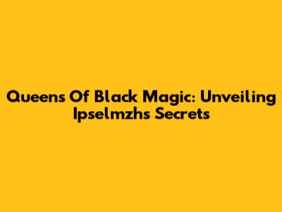 Queens Of Black Magic: Unveiling Ipselmzh's Secrets