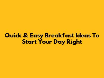 Quick & Easy Breakfast Ideas To Start Your Day Right