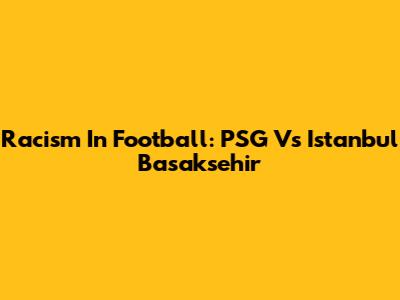 Racism In Football: PSG Vs Istanbul Basaksehir
