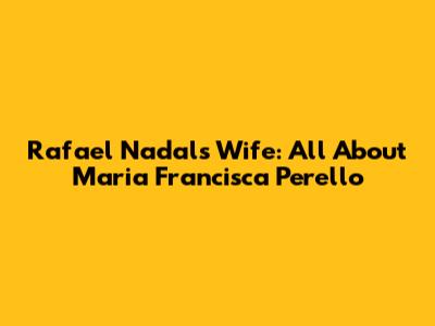 Rafael Nadal's Wife: All About Maria Francisca Perello