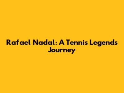 Rafael Nadal: A Tennis Legend's Journey