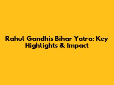 Rahul Gandhi's Bihar Yatra: Key Highlights & Impact