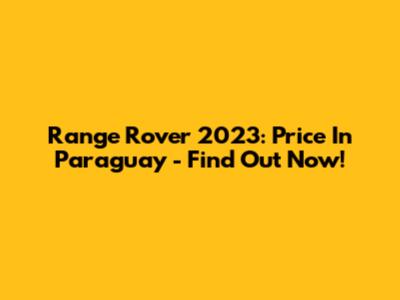 Range Rover 2023: Price In Paraguay - Find Out Now!