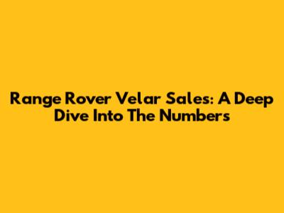Range Rover Velar Sales: A Deep Dive Into The Numbers