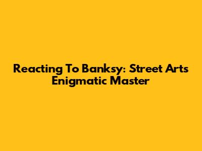 Reacting To Banksy: Street Art's Enigmatic Master