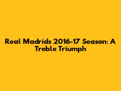 Real Madrid's 2016-17 Season: A Treble Triumph