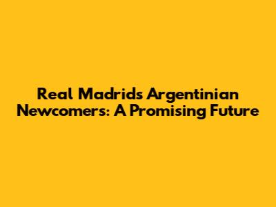 Real Madrid's Argentinian Newcomers: A Promising Future