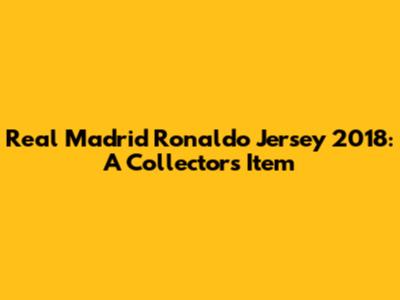 Real Madrid Ronaldo Jersey 2018: A Collector's Item