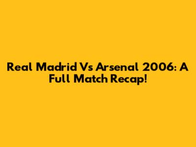 Real Madrid Vs Arsenal 2006: A Full Match Recap!