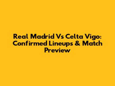 Real Madrid Vs Celta Vigo: Confirmed Lineups & Match Preview