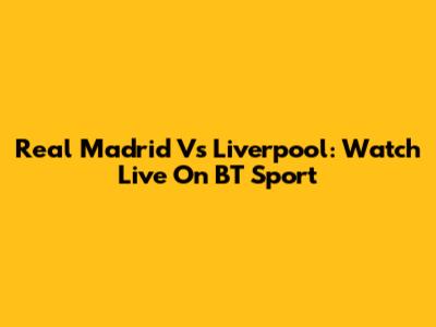 Real Madrid Vs Liverpool: Watch Live On BT Sport