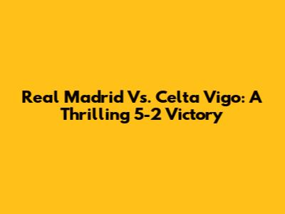 Real Madrid Vs. Celta Vigo: A Thrilling 5-2 Victory