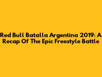 Red Bull Batalla Argentina 2019: A Recap Of The Epic Freestyle Battle