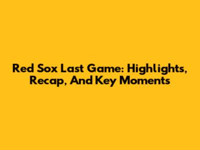 Red Sox Last Game: Highlights, Recap, And Key Moments