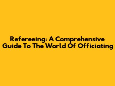 Refereeing: A Comprehensive Guide To The World Of Officiating