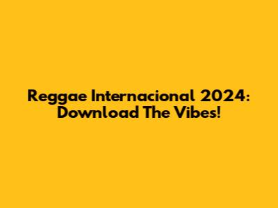 Reggae Internacional 2024: Download The Vibes!