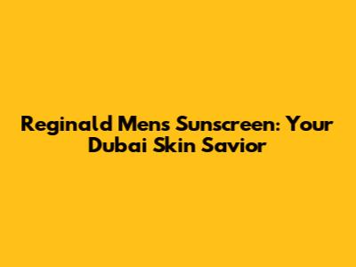 Reginald Men's Sunscreen: Your Dubai Skin Savior