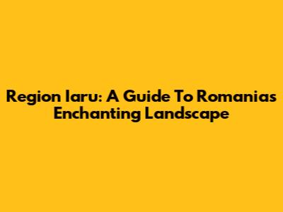 Region Iaru: A Guide To Romania's Enchanting Landscape