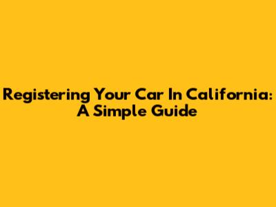 Registering Your Car In California: A Simple Guide