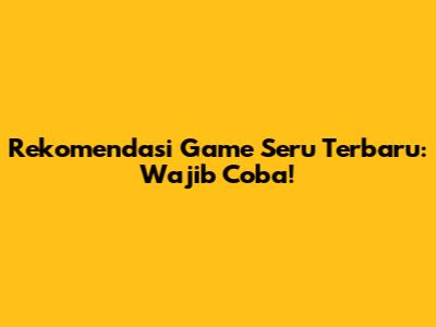 Rekomendasi Game Seru Terbaru: Wajib Coba!