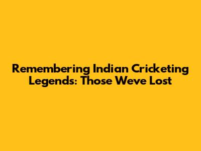 Remembering Indian Cricketing Legends: Those We've Lost