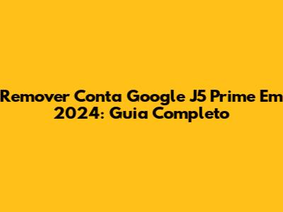 Remover Conta Google J5 Prime Em 2024: Guia Completo