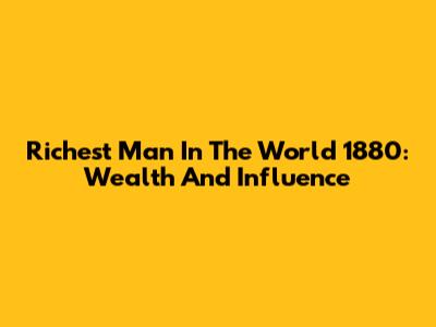 Richest Man In The World 1880: Wealth And Influence