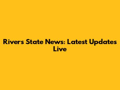 Rivers State News: Latest Updates Live