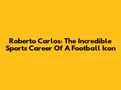 Roberto Carlos: The Incredible Sports Career Of A Football Icon