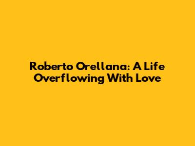 Roberto Orellana: A Life Overflowing With Love