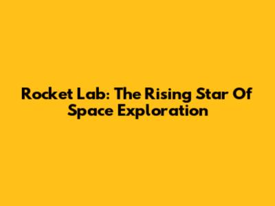 Rocket Lab: The Rising Star Of Space Exploration