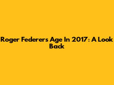 Roger Federer's Age In 2017: A Look Back