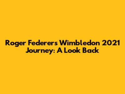 Roger Federer's Wimbledon 2021 Journey: A Look Back