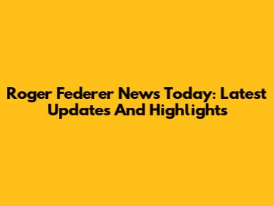 Roger Federer News Today: Latest Updates And Highlights