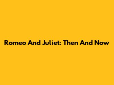 Romeo And Juliet: Then And Now