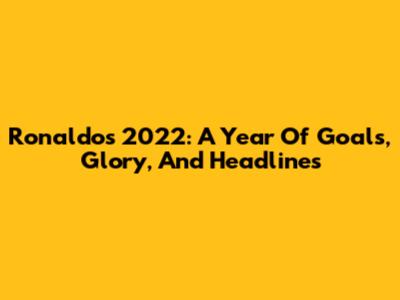 Ronaldo's 2022: A Year Of Goals, Glory, And Headlines