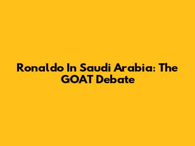 Ronaldo In Saudi Arabia: The GOAT Debate