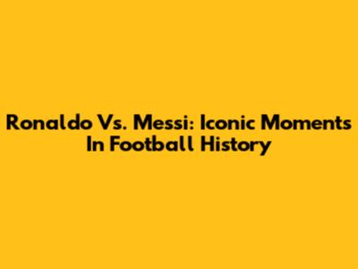 Ronaldo Vs. Messi: Iconic Moments In Football History