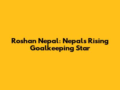 Roshan Nepal: Nepal's Rising Goalkeeping Star
