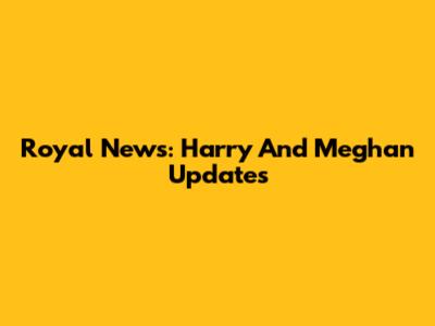 Royal News: Harry And Meghan Updates