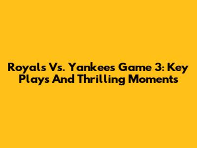 Royals Vs. Yankees Game 3: Key Plays And Thrilling Moments