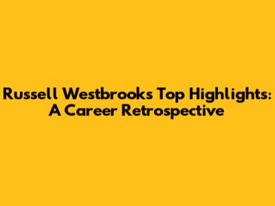 Russell Westbrook's Top Highlights: A Career Retrospective