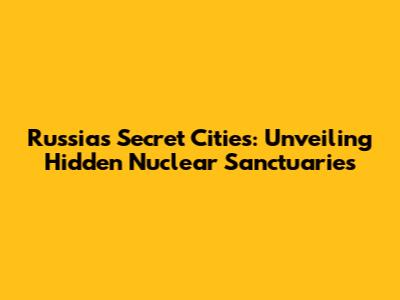 Russia's Secret Cities: Unveiling Hidden Nuclear Sanctuaries