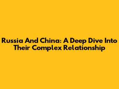 Russia And China: A Deep Dive Into Their Complex Relationship