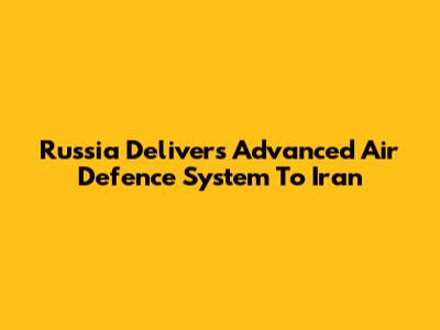 Russia Delivers Advanced Air Defence System To Iran
