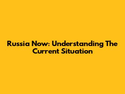 Russia Now: Understanding The Current Situation