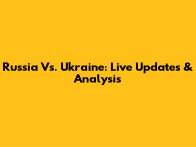 Russia Vs. Ukraine: Live Updates & Analysis