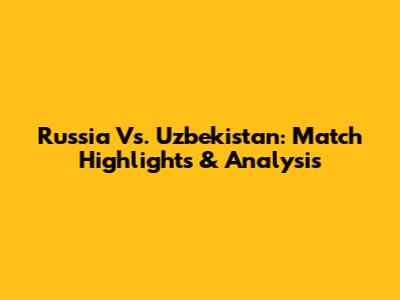 Russia Vs. Uzbekistan: Match Highlights & Analysis