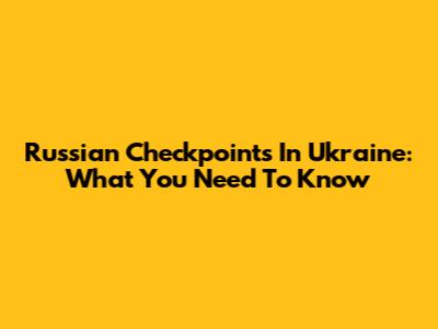 Russian Checkpoints In Ukraine: What You Need To Know